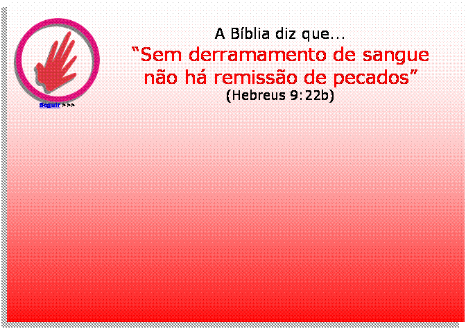 Caixa de texto:  
Seguir >>>
A Bblia diz que...
Sem derramamento de sangue
no h remisso de pecados
(Hebreus 9:22b)
	


