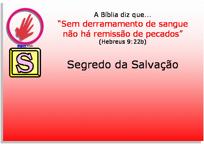 Caixa de texto:  
Seguir >>>
A Bblia diz que...
Sem derramamento de sangue
no h remisso de pecados
(Hebreus 9:22b)
 	
Segredo da Salvao




