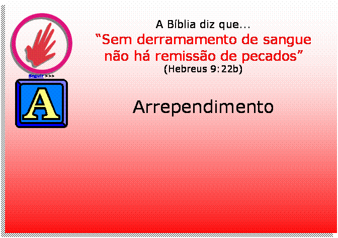 Caixa de texto:  
Seguir >>>
A Bblia diz que...
Sem derramamento de sangue
no h remisso de pecados
(Hebreus 9:22b)
 	
Arrependimento




