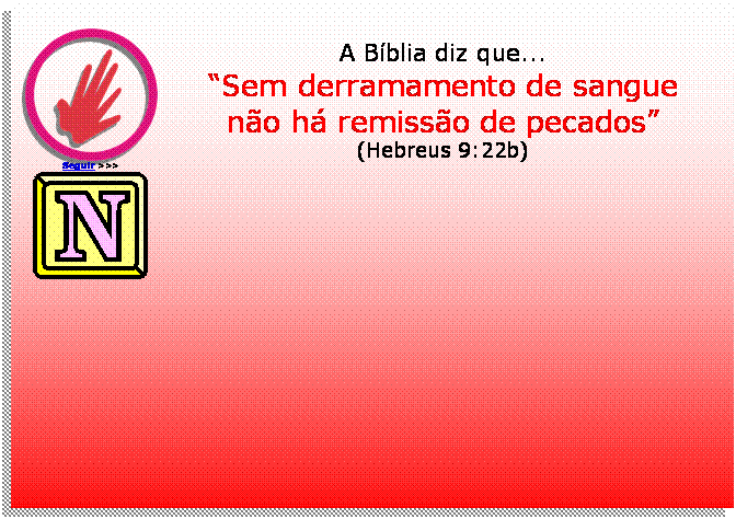 Caixa de texto:  
Seguir >>>
A Bblia diz que...
Sem derramamento de sangue
no h remisso de pecados
(Hebreus 9:22b)
 	





