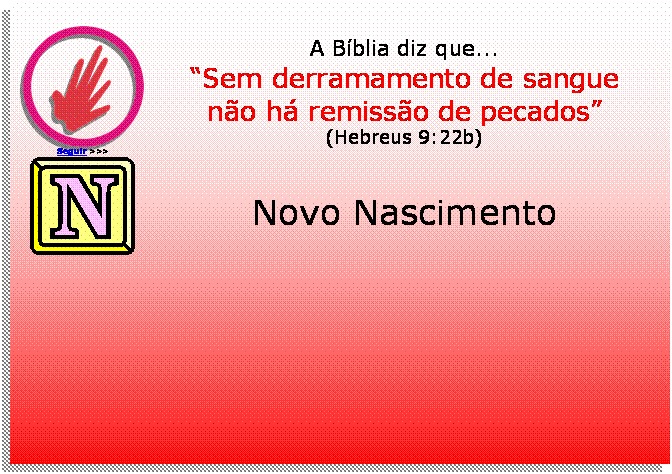 Caixa de texto:  
Seguir >>>
A Bblia diz que...
Sem derramamento de sangue
no h remisso de pecados
(Hebreus 9:22b)
 	
Novo Nascimento





