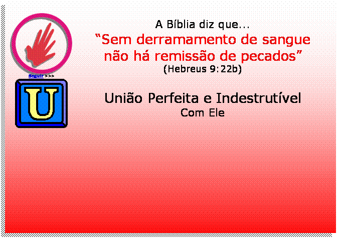 Caixa de texto:  
Seguir >>>
A Bblia diz que...
Sem derramamento de sangue
no h remisso de pecados
(Hebreus 9:22b)
 	Unio Perfeita e Indestrutvel
Com Ele




